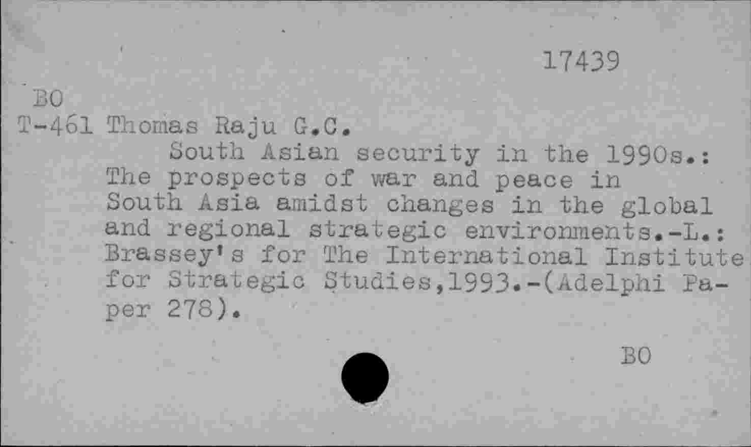 ﻿17439
BO
T-4&1 Thomas Raju G.C.
South Asian security in the 1990s.: The prospects of war and peace in South Asia amidst changes in the global and regional strategic environments.-!.: Brassey’s for The International Institute for Strategic Studies,1993.-(Adelphi Paper 278).
BO